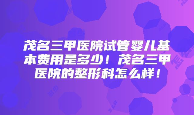 茂名三甲医院试管婴儿基本费用是多少！茂名三甲医院的整形科怎么样！