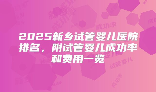 2025新乡试管婴儿医院排名,附试管婴儿成功率和费用一览