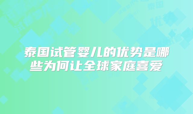 泰国试管婴儿的优势是哪些为何让全球家庭喜爱