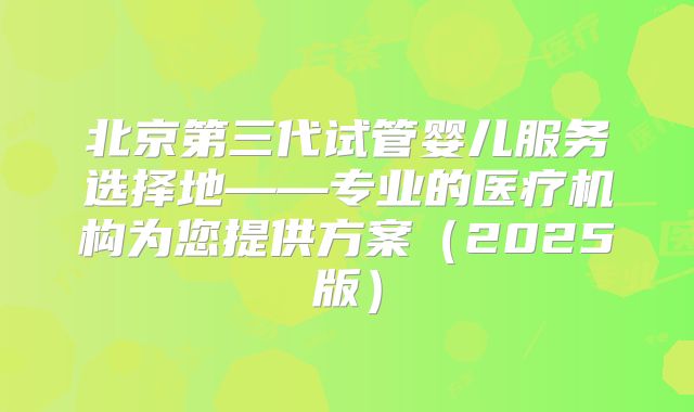 北京第三代试管婴儿服务选择地——专业的医疗机构为您提供方案（2025版）