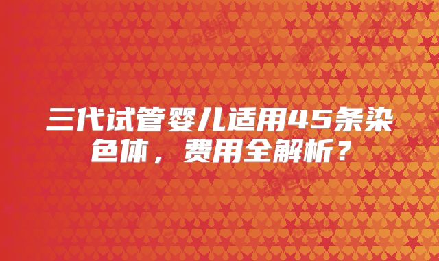 三代试管婴儿适用45条染色体,费用全解析?