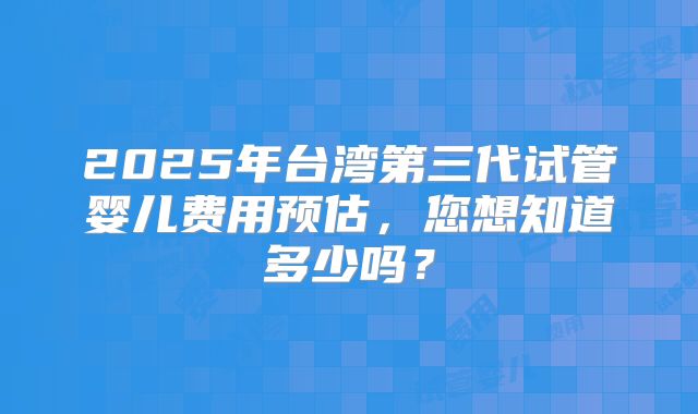 2025年台湾第三代试管婴儿费用预估，您想知道多少吗？