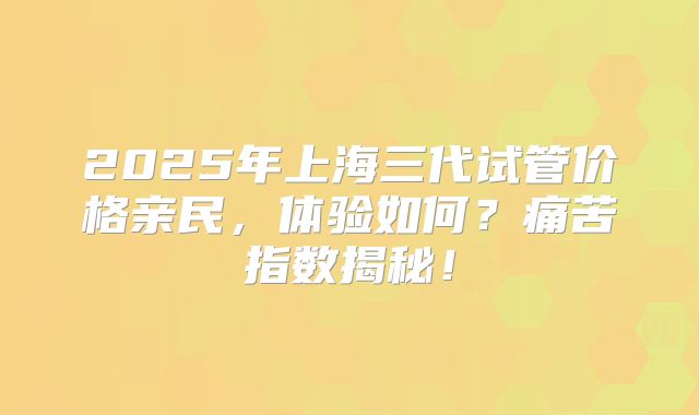 2025年上海三代试管价格亲民，体验如何？痛苦指数揭秘！