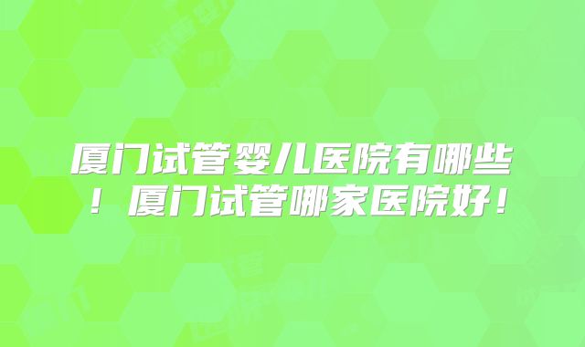 厦门试管婴儿医院有哪些！厦门试管哪家医院好！