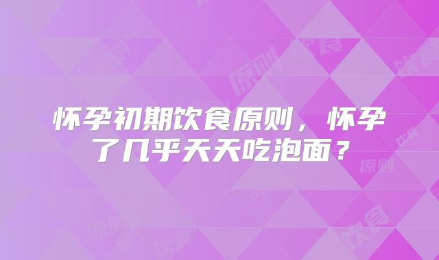 怀孕初期饮食原则，怀孕了几乎天天吃泡面？