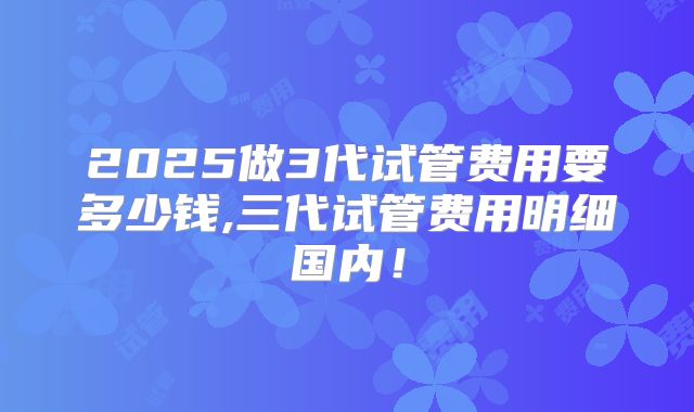 2025做3代试管费用要多少钱,三代试管费用明细国内！