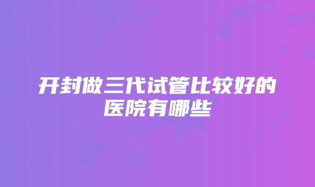 开封做三代试管比较好的医院有哪些