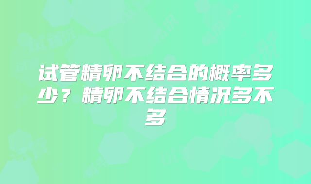 试管精卵不结合的概率多少？精卵不结合情况多不多
