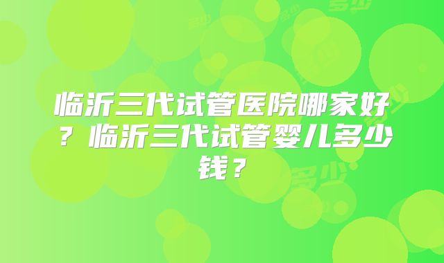 临沂三代试管医院哪家好？临沂三代试管婴儿多少钱？