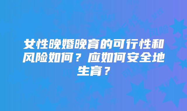 女性晚婚晚育的可行性和风险如何?应如何安全地生育?