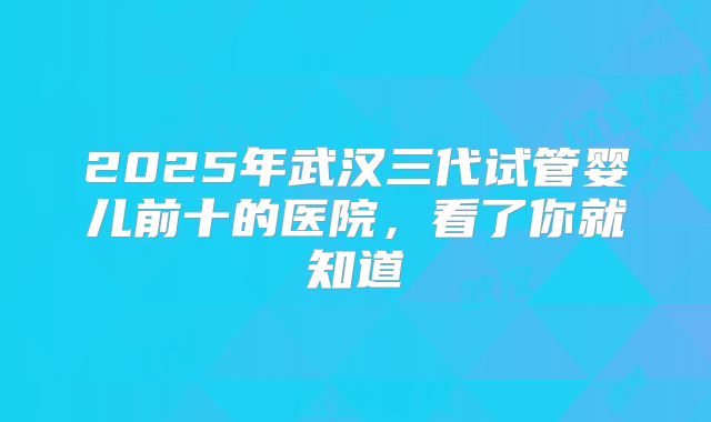 2025年武汉三代试管婴儿前十的医院,看了你就知道