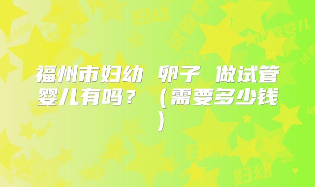 福州市妇幼 卵子 做试管婴儿有吗？（需要多少钱）