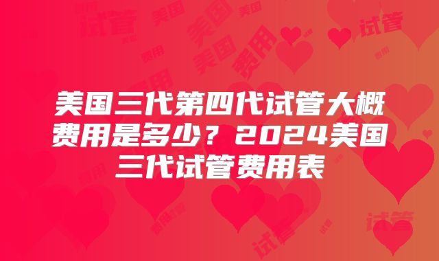 美国三代第四代试管大概费用是多少?2024美国三代试管费用表