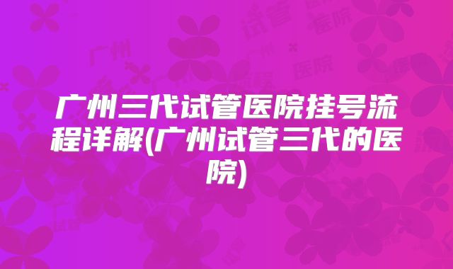 广州三代试管医院挂号流程详解(广州试管三代的医院)