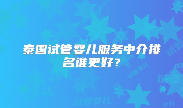 泰国试管婴儿服务中介排名谁更好？