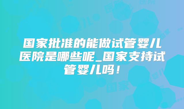 国家批准的能做试管婴儿医院是哪些呢_国家支持试管婴儿吗！