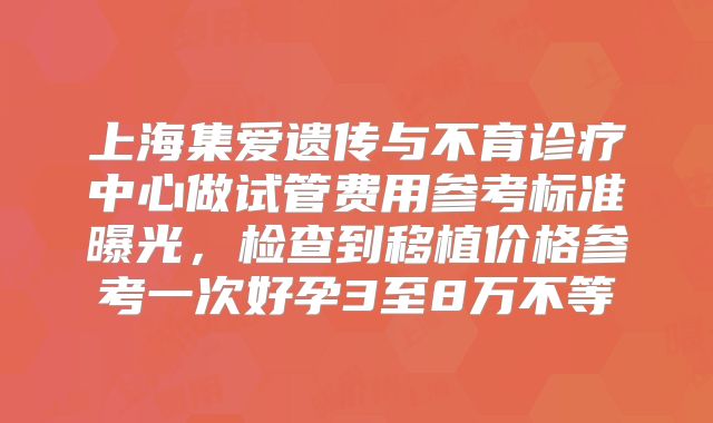 上海集爱遗传与不育诊疗中心做试管费用参考标准曝光,检查到移植价格参考一次好孕3至8万不等