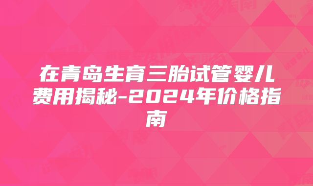在青岛生育三胎试管婴儿费用揭秘-2024年价格指南