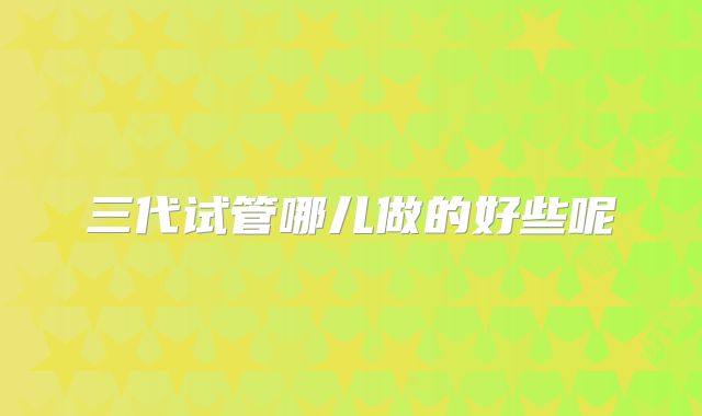 三代试管哪儿做的好些呢