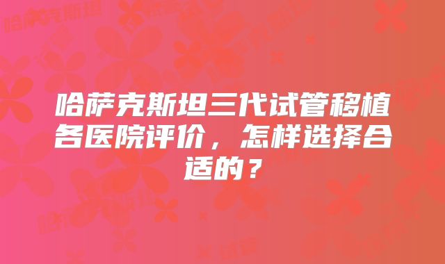 哈萨克斯坦三代试管移植各医院评价，怎样选择合适的？