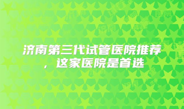 济南第三代试管医院推荐，这家医院是首选