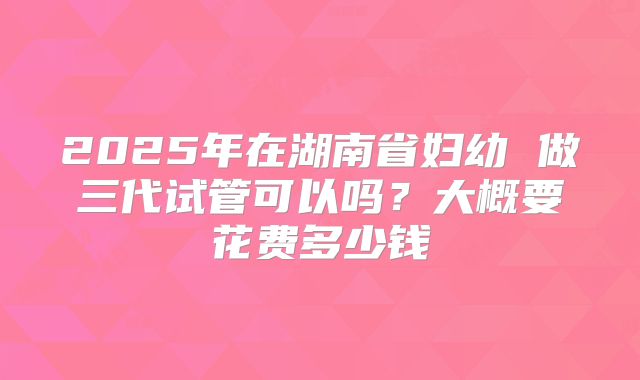 2025年在湖南省妇幼 做三代试管可以吗?大概要花费多少钱