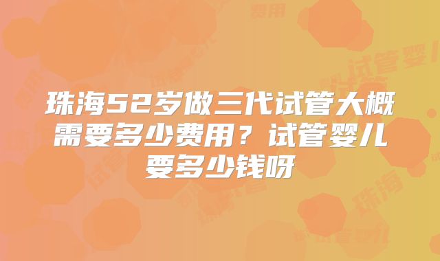 珠海52岁做三代试管大概需要多少费用？试管婴儿要多少钱呀