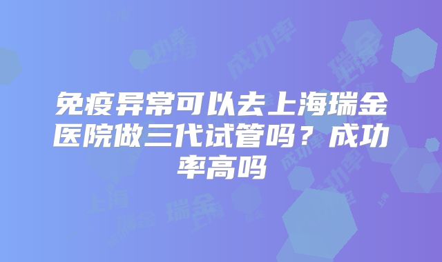 免疫异常可以去上海瑞金医院做三代试管吗？成功率高吗