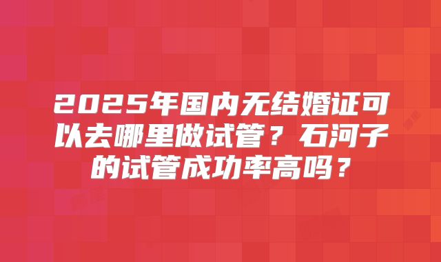 2025年国内无结婚证可以去哪里做试管？石河子的试管成功率高吗？