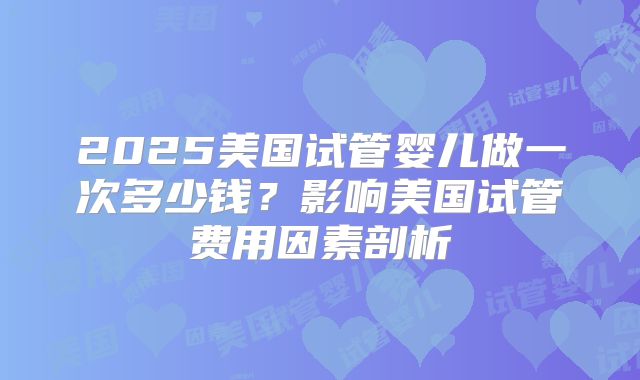 2025美国试管婴儿做一次多少钱？影响美国试管费用因素剖析