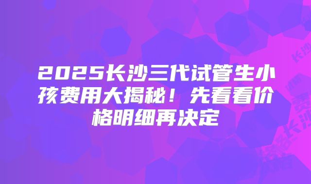 2025长沙三代试管生小孩费用大揭秘！先看看价格明细再决定