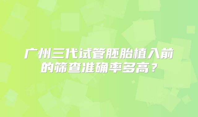 广州三代试管胚胎植入前的筛查准确率多高?