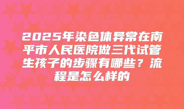 2025年染色体异常在南平市人民医院做三代试管生孩子的步骤有哪些？流程是怎么样的