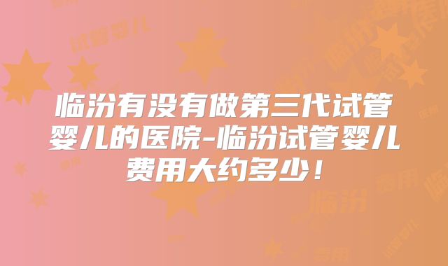 临汾有没有做第三代试管婴儿的医院-临汾试管婴儿费用大约多少！