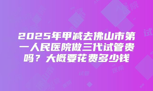 2025年甲减去佛山市第一人民医院做三代试管贵吗？大概要花费多少钱