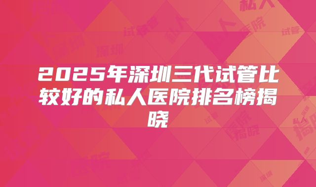 2025年深圳三代试管比较好的私人医院排名榜揭晓