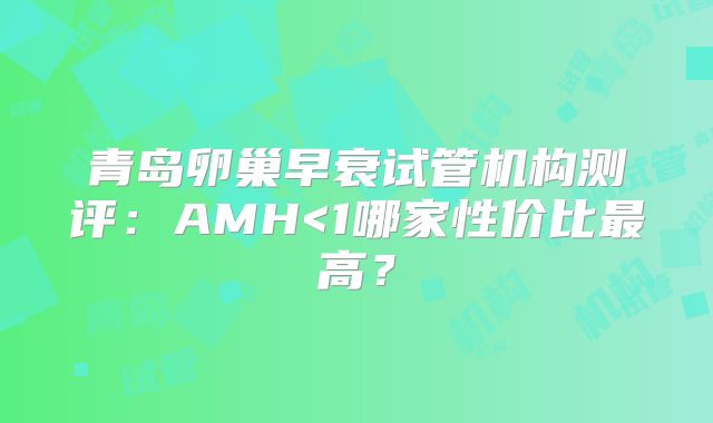 青岛卵巢早衰试管机构测评：AMH<1哪家性价比最高？