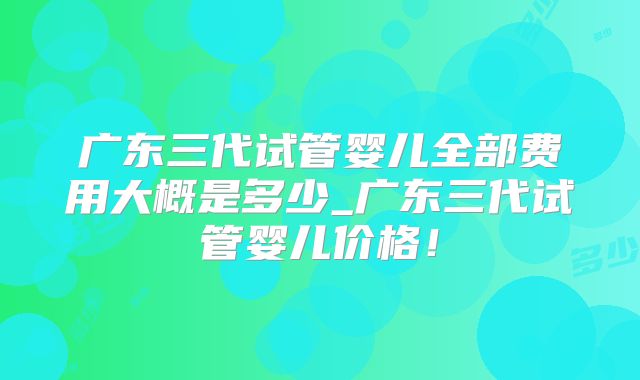 广东三代试管婴儿全部费用大概是多少_广东三代试管婴儿价格!