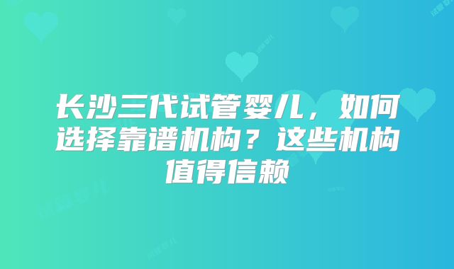 长沙三代试管婴儿，如何选择靠谱机构？这些机构值得信赖