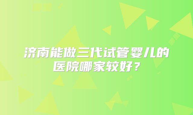 济南能做三代试管婴儿的医院哪家较好?