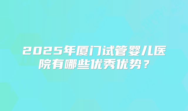 2025年厦门试管婴儿医院有哪些优秀优势？