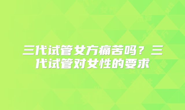 三代试管女方痛苦吗？三代试管对女性的要求