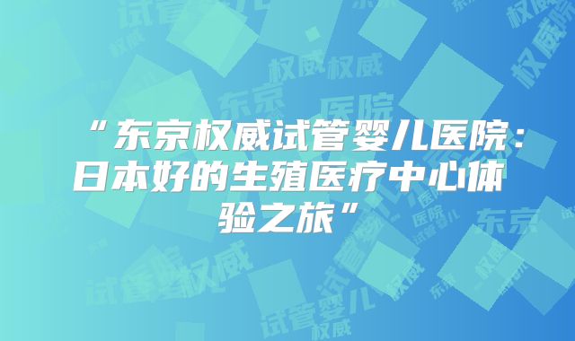 “东京权威试管婴儿医院：日本好的生殖医疗中心体验之旅”