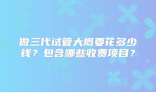 做三代试管大概要花多少钱？包含哪些收费项目？