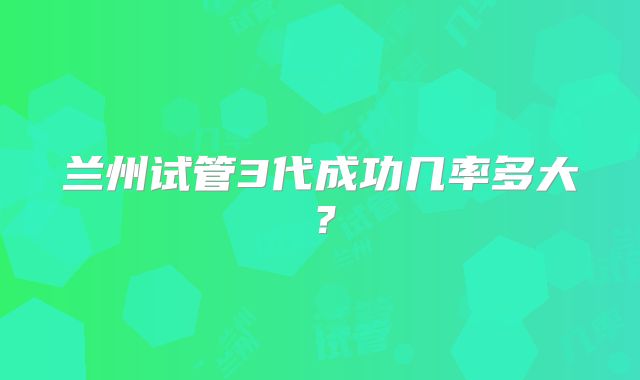 兰州试管3代成功几率多大?