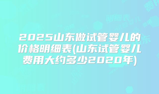 2025山东做试管婴儿的价格明细表(山东试管婴儿费用大约多少2020年)