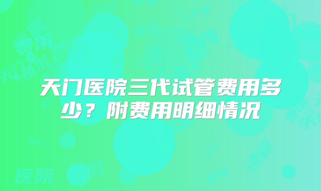 天门医院三代试管费用多少？附费用明细情况