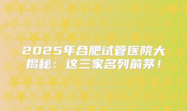 2025年合肥试管医院大揭秘:这三家名列前茅!