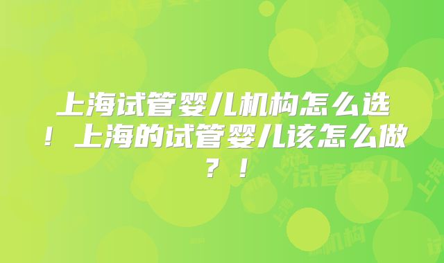 上海试管婴儿机构怎么选！上海的试管婴儿该怎么做？！