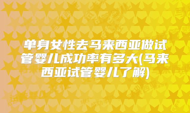 单身女性去马来西亚做试管婴儿成功率有多大(马来西亚试管婴儿了解)